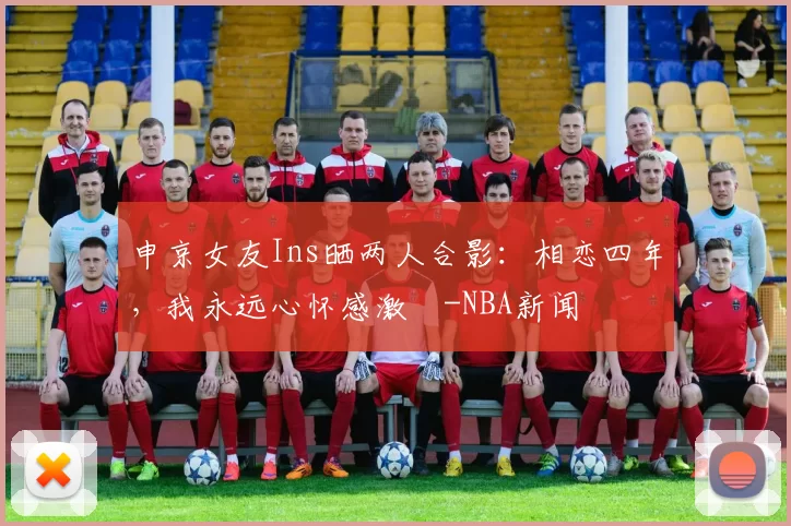 申京女友Ins晒两人合影：相恋四年，我永远心怀感激️-NBA新闻
