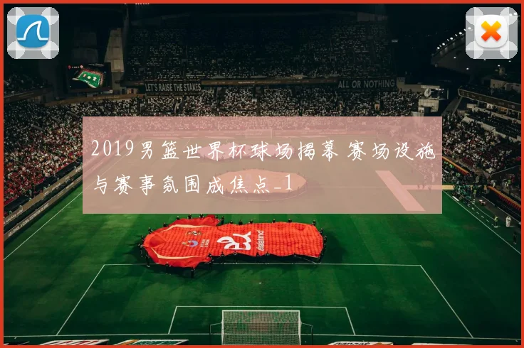 2019男篮世界杯球场揭幕 赛场设施与赛事氛围成焦点_1