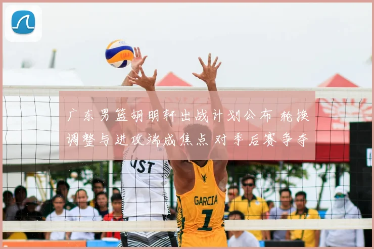 广东男篮胡明轩出战计划公布 轮换调整与进攻端成焦点 对季后赛争夺影响