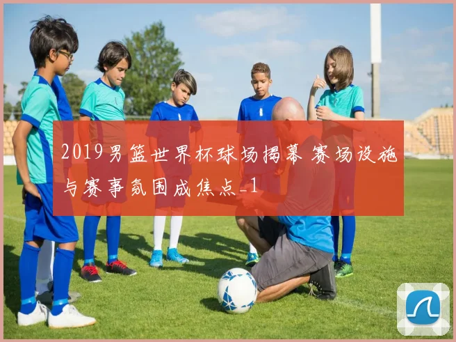 2019男篮世界杯球场揭幕 赛场设施与赛事氛围成焦点_1