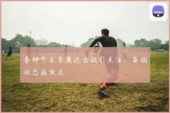 秦钟午东京奥运出战引关注,备战状态成焦点