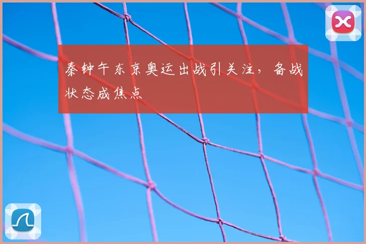 秦钟午东京奥运出战引关注，备战状态成焦点