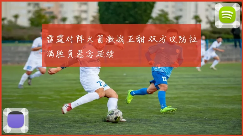 雷霆对阵火箭激战正酣 双方攻防拉满胜负悬念延续
