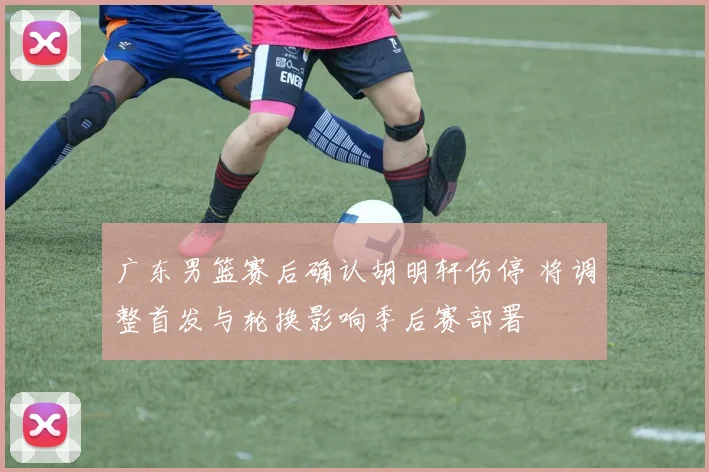 广东男篮赛后确认胡明轩伤停 将调整首发与轮换影响季后赛部署