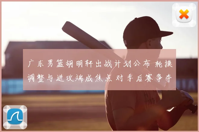 广东男篮胡明轩出战计划公布 轮换调整与进攻端成焦点 对季后赛争夺影响
