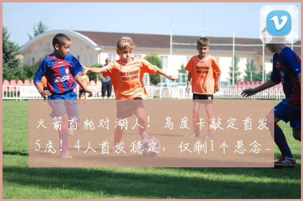 火箭首轮对湖人！乌度卡敲定首发5虎！4人首发稳定，仅剩1个悬念_谢泼德_奥科吉_篮板