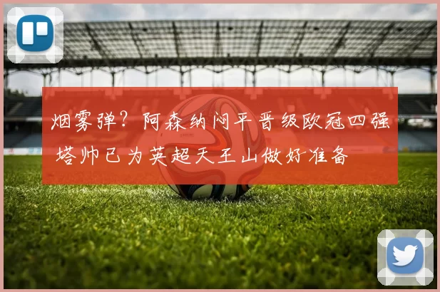 烟雾弹？阿森纳闷平晋级欧冠四强 塔帅已为英超天王山做好准备