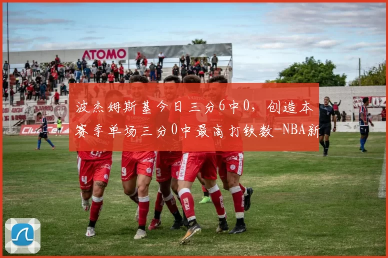 波杰姆斯基今日三分6中0，创造本赛季单场三分0中最高打铁数-NBA新闻