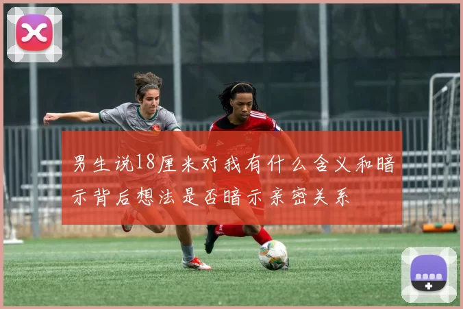 男生说18厘米对我有什么含义和暗示背后想法是否暗示亲密关系