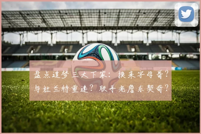 盘点追梦三大下家：换来字母哥？与杜兰特重逢？联手老詹东契奇？