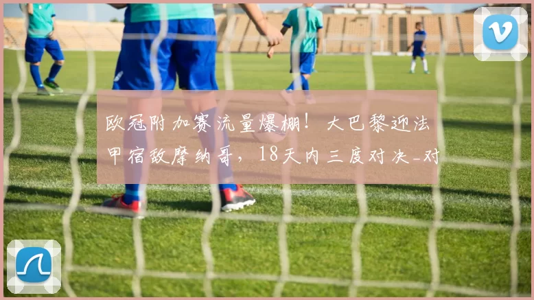 欧冠附加赛流量爆棚!大巴黎迎法甲宿敌摩纳哥,18天内三度对决_对阵_本菲卡_拜仁慕尼黑