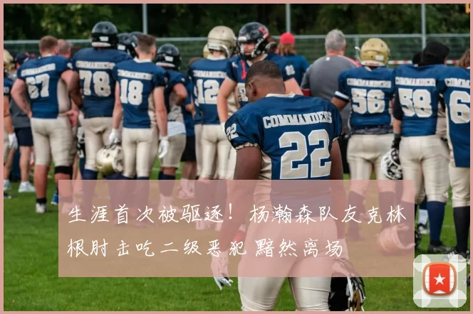 生涯首次被驱逐！杨瀚森队友克林根肘击吃二级恶犯 黯然离场