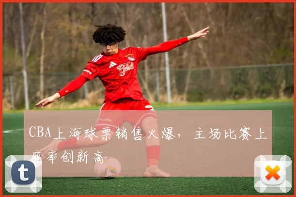 CBA上海球票销售火爆，主场比赛上座率创新高