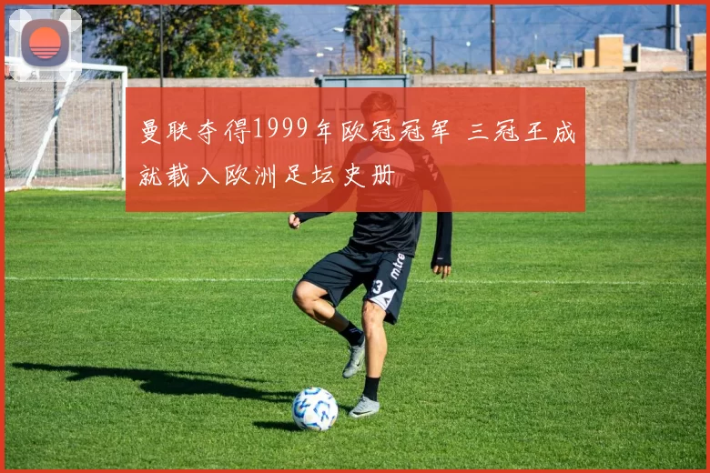 曼联夺得1999年欧冠冠军 三冠王成就载入欧洲足坛史册