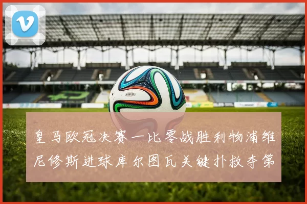 皇马欧冠决赛一比零战胜利物浦维尼修斯进球库尔图瓦关键扑救夺第十四冠