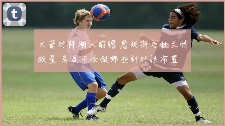 火箭对阵湖人前瞻 詹姆斯与杜兰特较量 乌度卡会做哪些针对性布置