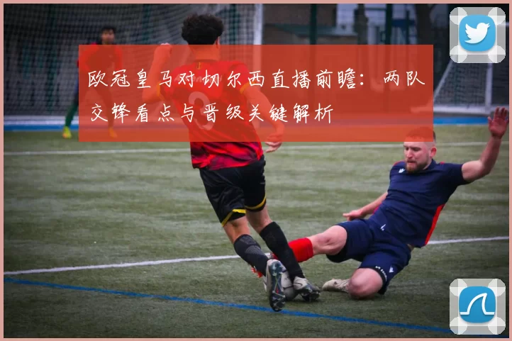 欧冠皇马对切尔西直播前瞻：两队交锋看点与晋级关键解析