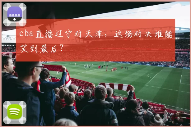 cba直播辽宁对天津，这场对决谁能笑到最后？