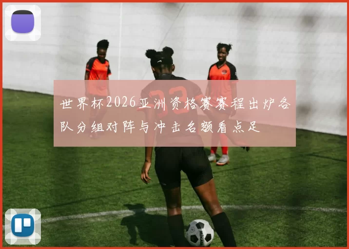 世界杯2026亚洲资格赛赛程出炉各队分组对阵与冲击名额看点足