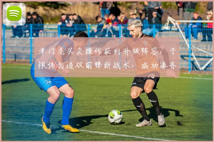津门虎买卖操作获利升级阵容，于根伟打造双前锋新战术，成功凑齐五外援_本赛季_中超_谢蒂