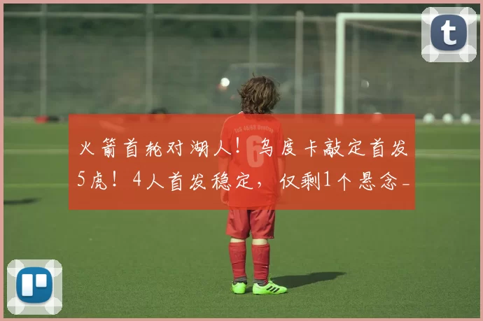 火箭首轮对湖人！乌度卡敲定首发5虎！4人首发稳定，仅剩1个悬念_谢泼德_奥科吉_篮板