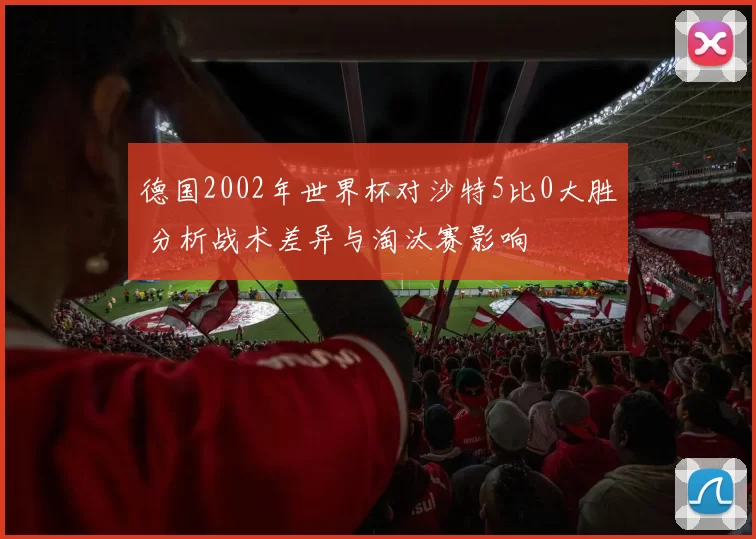 德国2002年世界杯对沙特5比0大胜 分析战术差异与淘汰赛影响