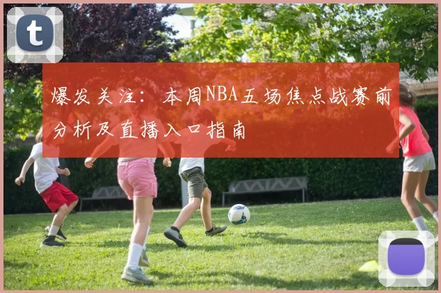 爆发关注:本周NBA五场焦点战赛前分析及直播入口指南