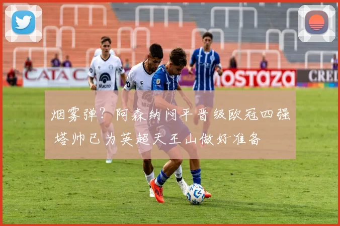 烟雾弹？阿森纳闷平晋级欧冠四强 塔帅已为英超天王山做好准备