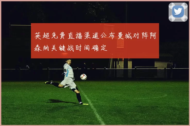 英超免费直播渠道公布曼城对阵阿森纳关键战时间确定
