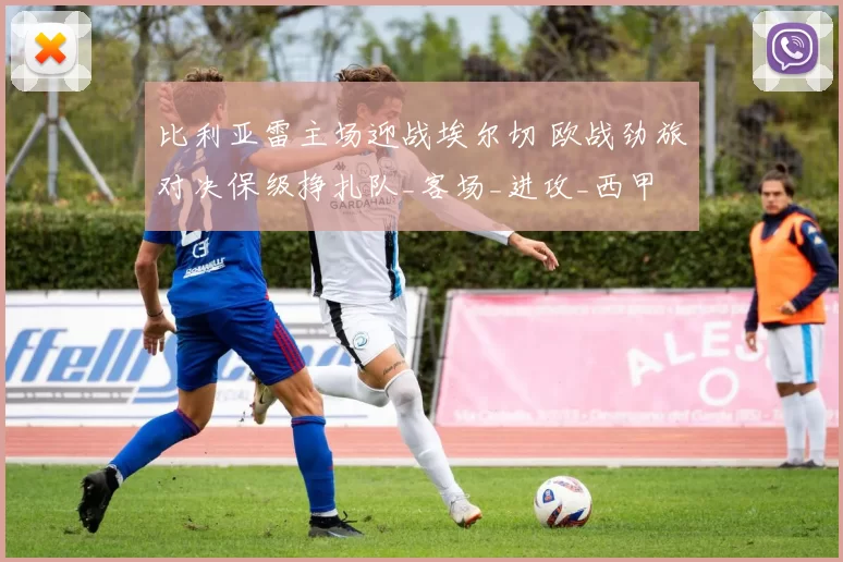 比利亚雷主场迎战埃尔切 欧战劲旅对决保级挣扎队_客场_进攻_西甲