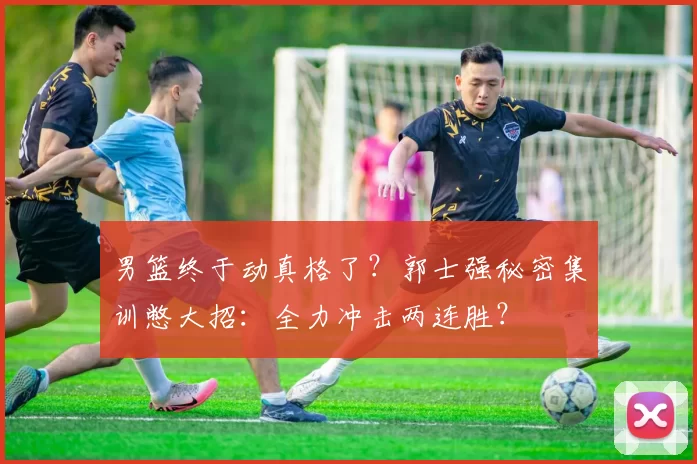 男篮终于动真格了?郭士强秘密集训憋大招:全力冲击两连胜?