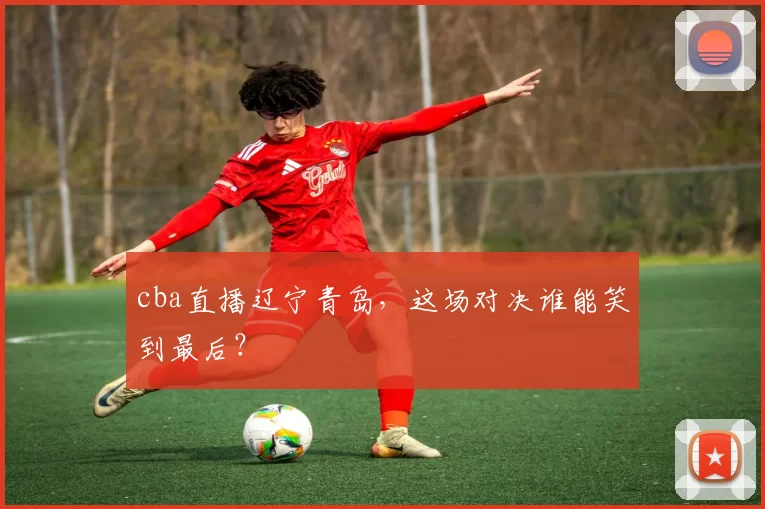 cba直播辽宁青岛，这场对决谁能笑到最后？