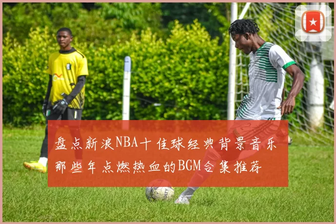 盘点新浪NBA十佳球经典背景音乐 那些年点燃热血的BGM合集推荐