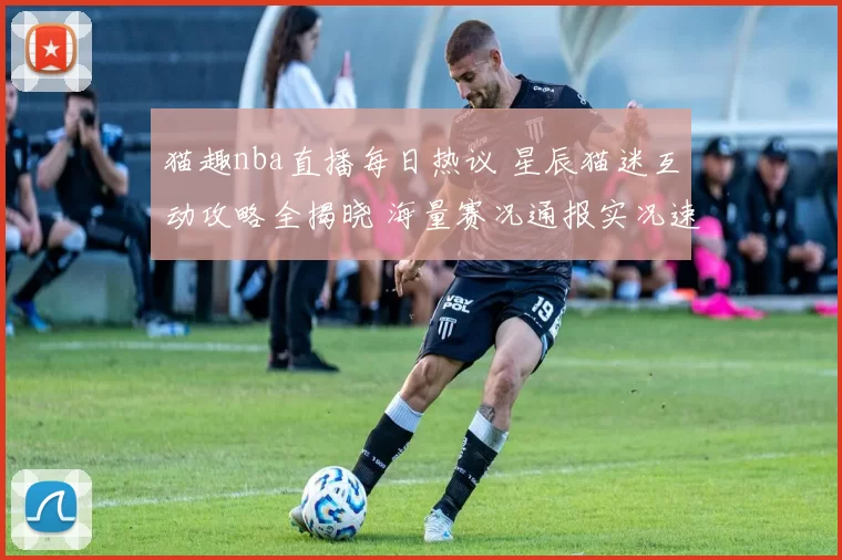 猫趣nba直播每日热议 星辰猫迷互动攻略全揭晓 海量赛况通报实况速报