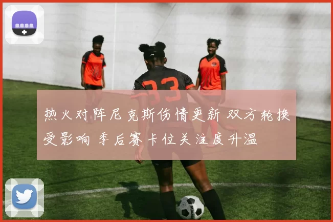 热火对阵尼克斯伤情更新 双方轮换受影响 季后赛卡位关注度升温