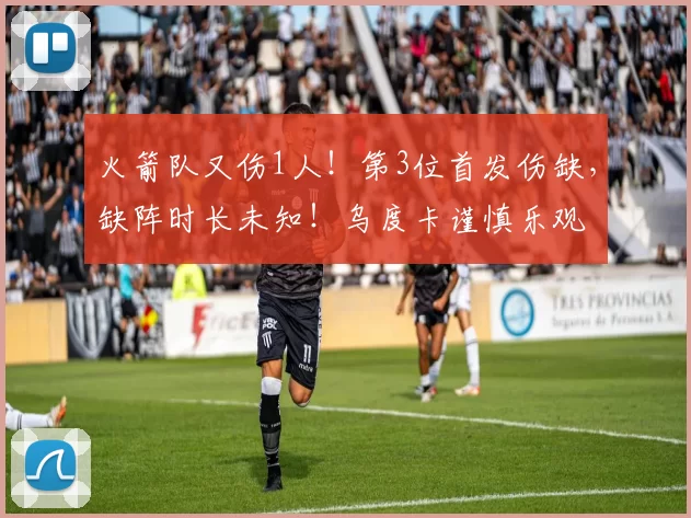 火箭队又伤1人！第3位首发伤缺，缺阵时长未知！乌度卡谨慎乐观