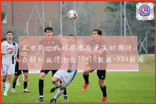 皮尔斯：我对蔡恩有更高的期待，在弱队就得打出30+10数据-NBA新闻