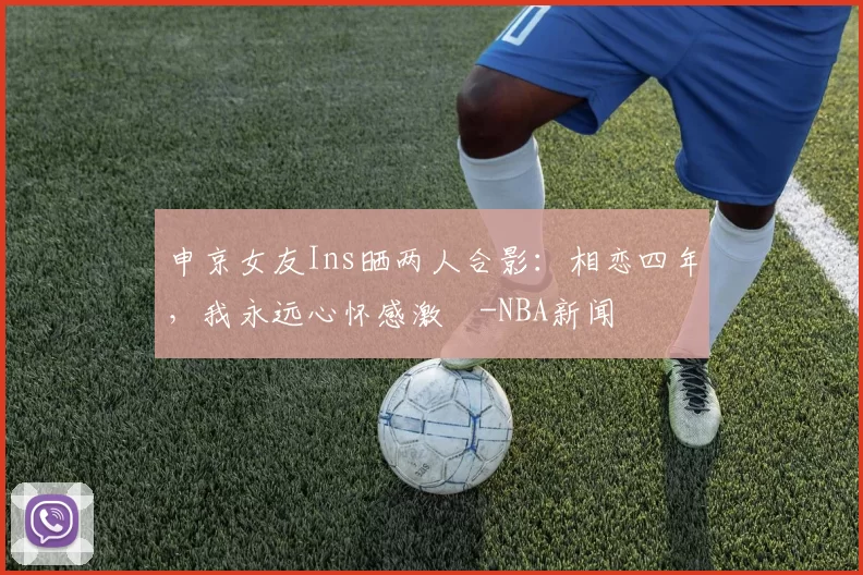 申京女友Ins晒两人合影：相恋四年，我永远心怀感激️-NBA新闻