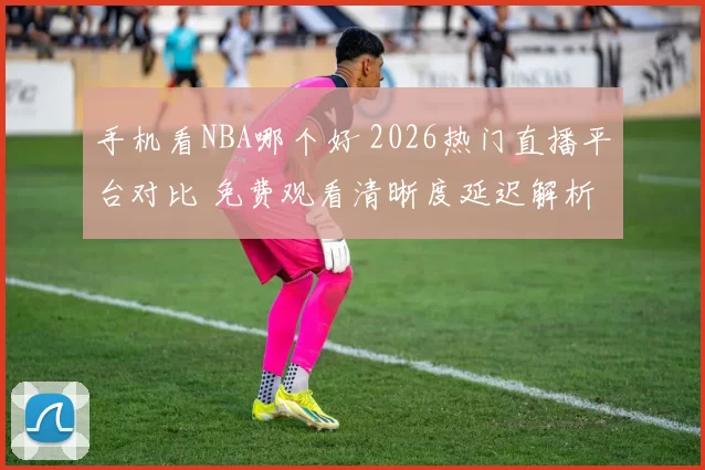 手机看NBA哪个好 2026热门直播平台对比 免费观看清晰度延迟解析