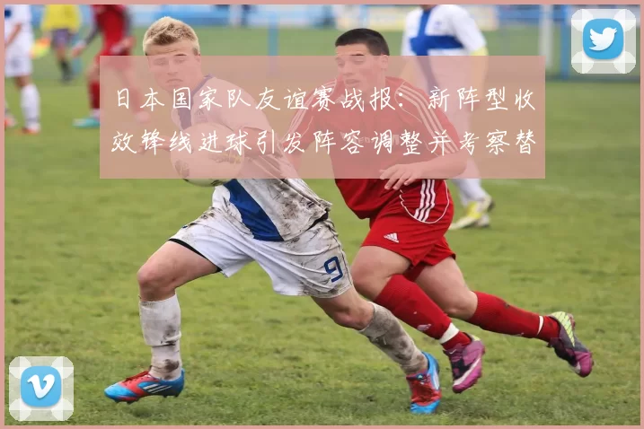 日本国家队友谊赛战报:新阵型收效锋线进球引发阵容调整并考察替补深度
