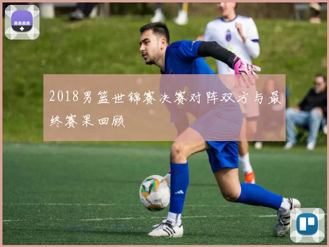2018男篮世锦赛决赛对阵双方与最终赛果回顾