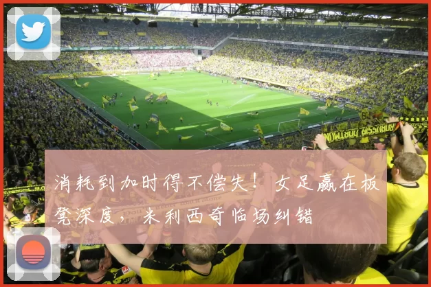 消耗到加时得不偿失！女足赢在板凳深度，米利西奇临场纠错