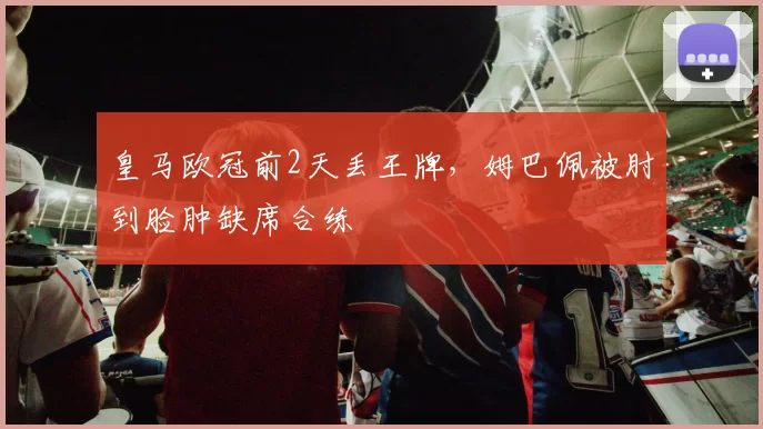 皇马欧冠前2天丢王牌，姆巴佩被肘到脸肿缺席合练