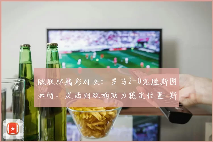 欧联杯精彩对决：罗马2-0完胜斯图加特，皮西利双响助力稳定位置_斯拉维尔_比赛_意甲