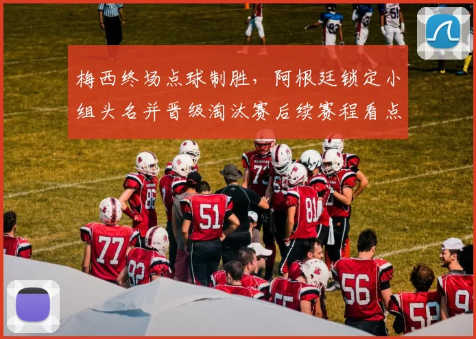 梅西终场点球制胜，阿根廷锁定小组头名并晋级淘汰赛后续赛程看点