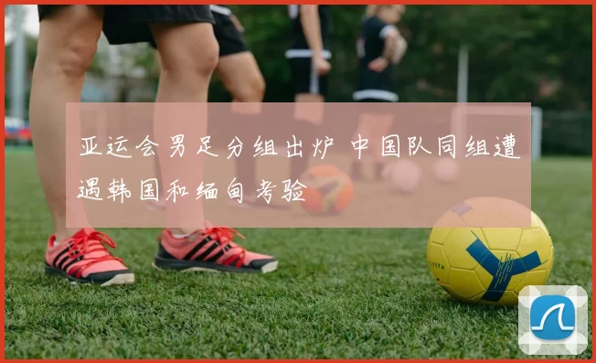 亚运会男足分组出炉 中国队同组遭遇韩国和缅甸考验